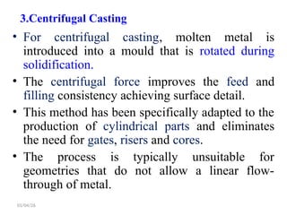 3.Centrifugal Casting
• For centrifugal casting, molten metal is
introduced into a mould that is rotated during
solidification.
• The centrifugal force improves the feed and
filling consistency achieving surface detail.
• This method has been specifically adapted to the
production of cylindrical parts and eliminates
the need for gates, risers and cores.
• The process is typically unsuitable for
geometries that do not allow a linear flow-
through of metal.
01/04/26
 