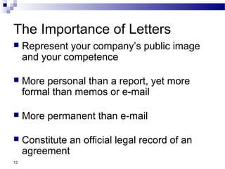 12
The Importance of Letters
 Represent your company’s public image
and your competence
 More personal than a report, yet more
formal than memos or e-mail
 More permanent than e-mail
 Constitute an official legal record of an
agreement
 