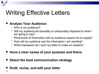 13
Writing Effective Letters
 Analyze Your Audience:
 Who is my audience?
 Will my audience be favorably or unfavorably disposed to what I
am going to say?
 What kinds of information will my audience expect me to supply?
 How will my audience use the information I am sending?
 What impression do I want my letter to make on readers?
 Have a clear sense of your purpose and theirs
 Select the best communication strategy
 Draft, revise, and edit your letter
 