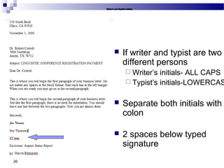 26
 If writer and typist are two
different persons
 Writer’s initials- ALL CAPS
 Typist’s initials-LOWERCAS
 Separate both initials with
colon
 2 spaces below typed
signature
 