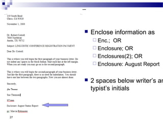 27
 Enclose information as
 Enc.; OR
 Enclosure; OR
 Enclosures(2); OR
 Enclosure: August Report
 2 spaces below writer’s an
typist’s initials
 