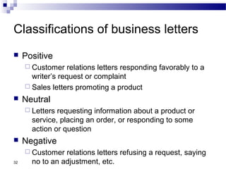 32
Classifications of business letters
 Positive
 Customer relations letters responding favorably to a
writer’s request or complaint
 Sales letters promoting a product
 Neutral
 Letters requesting information about a product or
service, placing an order, or responding to some
action or question
 Negative
 Customer relations letters refusing a request, saying
no to an adjustment, etc.
 
