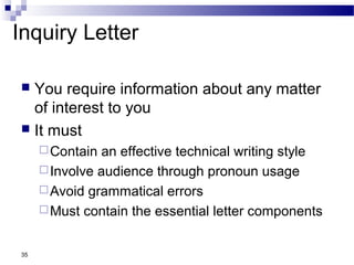 35
Inquiry Letter
 You require information about any matter
of interest to you
 It must
Contain an effective technical writing style
Involve audience through pronoun usage
Avoid grammatical errors
Must contain the essential letter components
 