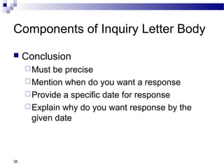 38
Components of Inquiry Letter Body
 Conclusion
Must be precise
Mention when do you want a response
Provide a specific date for response
Explain why do you want response by the
given date
 