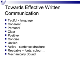 Towards Effective Written
Communication
 Tactful - language
 Coherent
 Personal
 Clear
 Positive
 Concise
 Unified
 Active - sentence structure
 Readable – fonts, colour…
 Mechanically Sound
 
