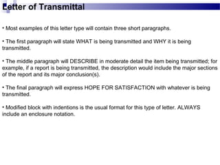 Letter of Transmittal
• Most examples of this letter type will contain three short paragraphs.
• The first paragraph will state WHAT is being transmitted and WHY it is being
transmitted.
• The middle paragraph will DESCRIBE in moderate detail the item being transmitted; for
example, if a report is being transmitted, the description would include the major sections
of the report and its major conclusion(s).
• The final paragraph will express HOPE FOR SATISFACTION with whatever is being
transmitted.
• Modified block with indentions is the usual format for this type of letter. ALWAYS
include an enclosure notation.
 
