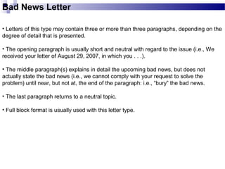 Bad News Letter
• Letters of this type may contain three or more than three paragraphs, depending on the
degree of detail that is presented.
• The opening paragraph is usually short and neutral with regard to the issue (i.e., We
received your letter of August 29, 2007, in which you . . .).
• The middle paragraph(s) explains in detail the upcoming bad news, but does not
actually state the bad news (i.e., we cannot comply with your request to solve the
problem) until near, but not at, the end of the paragraph: i.e., “bury” the bad news.
• The last paragraph returns to a neutral topic.
• Full block format is usually used with this letter type.
 