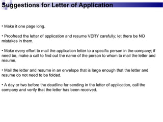 Suggestions for Letter of Application
• Make it one page long.
• Proofread the letter of application and resume VERY carefully; let there be NO
mistakes in them.
• Make every effort to mail the application letter to a specific person in the company; if
need be, make a call to find out the name of the person to whom to mail the letter and
resume.
• Mail the letter and resume in an envelope that is large enough that the letter and
resume do not need to be folded.
• A day or two before the deadline for sending in the letter of application, call the
company and verify that the letter has been received.
 