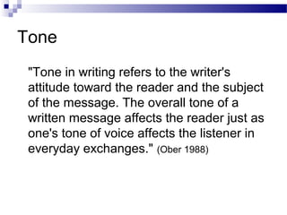 Tone
"Tone in writing refers to the writer's
attitude toward the reader and the subject
of the message. The overall tone of a
written message affects the reader just as
one's tone of voice affects the listener in
everyday exchanges." (Ober 1988)
 