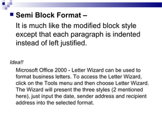  Semi Block Format –
It is much like the modified block style
except that each paragraph is indented
instead of left justified.
Idea!!
Microsoft Office 2000 - Letter Wizard can be used to
format business letters. To access the Letter Wizard,
click on the Tools menu and then choose Letter Wizard.
The Wizard will present the three styles (2 mentioned
here), just input the date, sender address and recipient
address into the selected format.
 