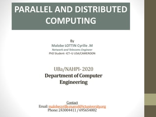 UBa/NAHPI-2020
DepartmentofComputer
Engineering
PARALLEL AND DISTRIBUTED
COMPUTING
By
Malobe LOTTIN Cyrille .M
Network and Telecoms Engineer
PhD Student- ICT–U USA/CAMEROON
Contact
Email:malobecyrille.marcel@ictuniversity.org
Phone:243004411/695654002
 