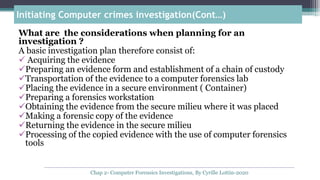 What are the considerations when planning for an
investigation ?
A basic investigation plan therefore consist of:
 Acquiring the evidence
Preparing an evidence form and establishment of a chain of custody
Transportation of the evidence to a computer forensics lab
Placing the evidence in a secure environment ( Container)
Preparing a forensics workstation
Obtaining the evidence from the secure milieu where it was placed
Making a forensic copy of the evidence
Returning the evidence in the secure milieu
Processing of the copied evidence with the use of computer forensics
tools
Initiating Computer crimes investigation(Cont…)
Chap 2- Computer Forensics Investigations, By Cyrille Lottin-2020
 