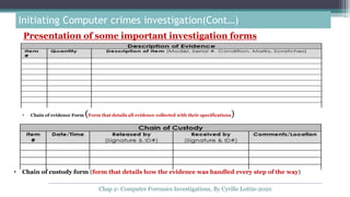 Presentation of some important investigation forms
Initiating Computer crimes investigation(Cont…)
• Chain of evidence Form (Form that details all evidence collected with their specifications)
• Chain of custody form (form that details how the evidence was handled every step of the way)
Chap 2- Computer Forensics Investigations, By Cyrille Lottin-2020
 