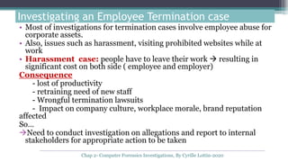 Investigating an Employee Termination case
• Most of investigations for termination cases involve employee abuse for
corporate assets.
• Also, issues such as harassment, visiting prohibited websites while at
work
• Harassment case: people have to leave their work  resulting in
significant cost on both side ( employee and employer)
Consequence
- lost of productivity
- retraining need of new staff
- Wrongful termination lawsuits
- Impact on company culture, workplace morale, brand reputation
affected
So…
Need to conduct investigation on allegations and report to internal
stakeholders for appropriate action to be taken
Chap 2- Computer Forensics Investigations, By Cyrille Lottin-2020
 