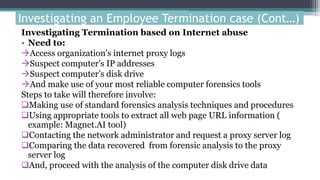 Investigating Termination based on Internet abuse
• Need to:
Access organization’s internet proxy logs
Suspect computer’s IP addresses
Suspect computer’s disk drive
And make use of your most reliable computer forensics tools
Steps to take will therefore involve:
Making use of standard forensics analysis techniques and procedures
Using appropriate tools to extract all web page URL information (
example: Magnet.AI tool)
Contacting the network administrator and request a proxy server log
Comparing the data recovered from forensic analysis to the proxy
server log
And, proceed with the analysis of the computer disk drive data
Investigating an Employee Termination case (Cont…)
 