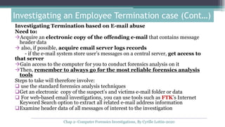 Investigating Termination based on E-mail abuse
Need to:
Acquire an electronic copy of the offending e-mail that contains message
header data
 also, if possible, acquire email server logs records
- if the e-mail system store user’s messages on a central server, get access to
that server
Gain access to the computer for you to conduct forensics analysis on it
Then, remember to always go for the most reliable forensics analysis
tools
Steps to take will therefore involve:
 use the standard forensics analysis techniques
Get an electronic copy of the suspect’s and victims e-mail folder or data
 For web-based email investigations, you can use tools such as FTK’s Internet
Keyword Search option to extract all related e-mail address information
Examine header data of all messages of interest to the investigation
Investigating an Employee Termination case (Cont…)
Chap 2- Computer Forensics Investigations, By Cyrille Lottin-2020
 