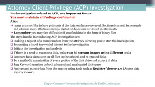 Attorney-Client Privilege (ACP) Investigation
For investigation related to ACP, one important factor
You must maintain all findings confidential
Also:
 many attorney like to have printouts of the data you have recovered. So, there is a need to persuade
and educate many attorneys on how digital evidence can be viewed electronically
Remember: you may face difficulties if you find data in the form of binary files
The steps involve in conducting ACP investigation are:
 making a request of a memorandum from the attorney directing you to start the investigation
 Requesting a list of keyword of interest to the investigation
 Initiate the investigation and analysis
 If there is a need to examine a disk, make two bit stream images using different tools
 Compare hash signatures on all files on the original and re-created disks
 Do a methodic examination of every portion of the disk drive and extract all data
 Run Keyword searches on both allocated and unallocated disk space
 Analyze and extract data from the registry using tools such as Registry Viewer 2.o ( Access data
registry viewer)
Chap 2- Computer Forensics Investigations, By Cyrille Lottin-2020
 
