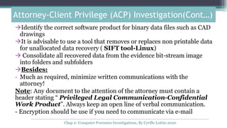 Identify the correct software product for binary data files such as CAD
drawings
It is advisable to use a tool that removes or replaces non printable data
for unallocated data recovery ( SIFT tool-Linux)
 Consolidate all recovered data from the evidence bit-stream image
into folders and subfolders
Besides:
- Much as required, minimize written communications with the
attorney!
Note: Any document to the attention of the attorney must contain a
header stating “ Privileged Legal Communication-Confidential
Work Product”. Always keep an open line of verbal communication.
- Encryption should be use if you need to communicate via e-mail
Attorney-Client Privilege (ACP) Investigation(Cont…)
Chap 2- Computer Forensics Investigations, By Cyrille Lottin-2020
 