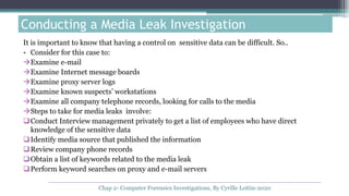 It is important to know that having a control on sensitive data can be difficult. So..
• Consider for this case to:
Examine e-mail
Examine Internet message boards
Examine proxy server logs
Examine known suspects’ workstations
Examine all company telephone records, looking for calls to the media
Steps to take for media leaks involve:
Conduct Interview management privately to get a list of employees who have direct
knowledge of the sensitive data
Identify media source that published the information
Review company phone records
Obtain a list of keywords related to the media leak
Perform keyword searches on proxy and e-mail servers
Conducting a Media Leak Investigation
Chap 2- Computer Forensics Investigations, By Cyrille Lottin-2020
 