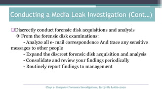 Discreetly conduct forensic disk acquisitions and analysis
 From the forensic disk examinations:
- Analyze all e- mail correspondence And trace any sensitive
messages to other people
- Expand the discreet forensic disk acquisition and analysis
- Consolidate and review your findings periodically
- Routinely report findings to management
Conducting a Media Leak Investigation (Cont…)
Chap 2- Computer Forensics Investigations, By Cyrille Lottin-2020
 