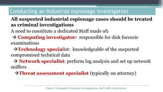 All suspected industrial espionage cases should be treated
as criminal investigations
A need to constitute a dedicated Staff made of:
 Computing investigator: responsible for disk forensic
examinations
Technology specialist: knowledgeable of the suspected
compromised technical data
 Network specialist: perform log analysis and set up network
sniffers
Threat assessment specialist (typically an attorney)
Conducting an Industrial espionage investigation
Chap 2- Computer Forensics Investigations, By Cyrille Lottin-2020
 