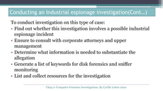 To conduct investigation on this type of case:
• Find out whether this investigation involves a possible industrial
espionage incident
• Ensure to consult with corporate attorneys and upper
management
• Determine what information is needed to substantiate the
allegation
• Generate a list of keywords for disk forensics and sniffer
monitoring
• List and collect resources for the investigation
Conducting an Industrial espionage investigation(Cont…)
Chap 2- Computer Forensics Investigations, By Cyrille Lottin-2020
 