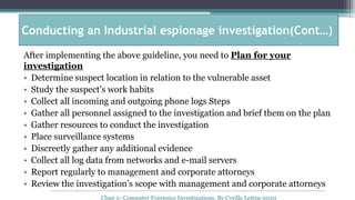 After implementing the above guideline, you need to Plan for your
investigation
• Determine suspect location in relation to the vulnerable asset
• Study the suspect’s work habits
• Collect all incoming and outgoing phone logs Steps
• Gather all personnel assigned to the investigation and brief them on the plan
• Gather resources to conduct the investigation
• Place surveillance systems
• Discreetly gather any additional evidence
• Collect all log data from networks and e-mail servers
• Report regularly to management and corporate attorneys
• Review the investigation’s scope with management and corporate attorneys
Chap 2- Computer Forensics Investigations, By Cyrille Lottin-2020
Conducting an Industrial espionage investigation(Cont…)
 