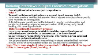 • Investigations interviews require experience.
• Why ?
• To easily obtain confession from a suspect is not an easy task !.
• Interviews are done to collect information from a witness or suspect about specific
facts related to an investigation.
• A digital forensic investigator will be interested in gathering information and
conducting interviews regarding computer crime, child pornography, fraud,
hacking, and other digital crimes.
• Before starting the interview process :
- Investigators must know potential facts of the case and background
information on the victim or perpetrator to be interviewed
- know victims’ or perpetrators’ personal information, prior-criminal
sentences, and professional status
- The purpose here is to develop a methodology to create a standardized interview
method and to try to build relationships and connections with interviewee.
Note: There is no standard interview method. It all depends of the type of
crime to investigate (fraud, hacking…)
Initiating Interviews in Digital Forensics investigations
Chap 2- Computer Forensics Investigations, By Cyrille Lottin-2020
 