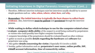 • Therefore, Different interview techniques exist but interviews usually should try to answer
simple questions such as: who, when, where, what, how, and why.
• Remember: The initial interview is typically the best chance to collect basic
evidence. Also, Interviewers must be patient and persistent through the interview
process.
• While waiting to define which technique to use for the computer-related crime:
evaluate computer skills ability of the suspect to avoid being confused by perpetrators
or victims who could possibly have higher computer knowledge
 computer knowledge of the perpetrators should be evaluated based on other evidence
 gather as much as possible details regarding the hardware and software that
perpetrator was using.
 Also gather details concerning the victim ( Especially if it involve a child)
 besides, gather information such as: perpetrator’s user name, online profile, ISP,
email account information, time of connectivity online.
Chap 2- Computer Forensics
Investigations, By Cyrille Lottin-
2020
Initiating Interviews in Digital Forensics investigations (Cont…)
Chap 2- Computer Forensics Investigations, By Cyrille Lottin-2020
 