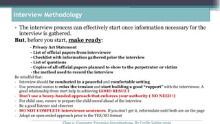 • The interview process can effectively start once information necessary for the
interview is gathered.
But, before you start, make ready:
- Privacy Act Statement
- List of official papers from interviewee
- Checklist with information gathered prior the interview
- List of questions
- Copies of all official papers planned to show to the perpetrator or victim
- the method used to record the interview
Be mindful that:
- Interview should be conducted in a peaceful and comfortable setting
- Use personal names to relax the tension and start building a good “rapport” with the interviewee. A
good relationship from start help in achieving GOOD RESULT
- Don’t use a heavy-handed approach that enforces your authority ( NO NEED !)
- For child case, ensure to prepare the child moral ahead of the interview
- Be a good listener and observer
- DO NOT COMPLETE interviewee sentences. If you don’t get it, reformulate until both are on the page
- Adopt an open ended approach prior to the YES/NO format
Interview Methodology
Chap 2- Computer Forensics Investigations, By Cyrille Lottin-2020
 