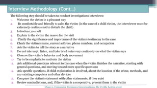 The following step should be taken to conduct investigations interviews:
1. Welcome the victim in a pleasant way
2. Be comfortable and friendly to calm the victim (in the case of a child victim, the interviewer must be
extremely cautious not to disturb the child)
3. Introduce yourself
4. Explain to the victim the reason for the visit
5. Clarify the significance and importance of the victim’s testimony to the case
6. Check the victim’s name, current address, phone numbers, and occupation
7. Ask the victim to tell the story as a narrative
8. Do not interrupt; listen, and take brief notes very cautiously on what the victim says
9. Observe the victim’s behavior and body movement
10. Try to be emphatic to motivate the victim
11. Ask additional questions relevant to the case when the victim finishes the narrative, starting with
general questions, and moving toward more specific questions
12. Ask specific questions, if child exploitation is involved, about the location of the crime, methods, and
any existing computers and other devices
13. Compare the victim’s statement with other statements, if they exist
14. Review contradictions, and, if the victim is a cooperative, present them to the victim
Interview Methodology (Cont…)
Chap 2- Computer Forensics Investigations, By Cyrille Lottin-2020
 