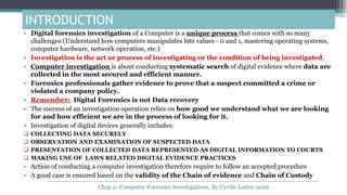 INTRODUCTION
• Digital forensics investigation of a Computer is a unique process that comes with so many
challenges:(Understand how computers manipulates bits values - 0 and 1, mastering operating systems,
computer hardware, network operation, etc.)
• Investigation is the act or process of investigating or the condition of being investigated.
• Computer investigation is about conducting systematic search of digital evidence where data are
collected in the most secured and efficient manner.
• Forensics professionals gather evidence to prove that a suspect committed a crime or
violated a company policy.
• Remember: Digital Forensics is not Data recovery
• The success of an investigation operation relies on how good we understand what we are looking
for and how efficient we are in the process of looking for it.
• Investigation of digital devices generally includes:
 COLLECTING DATA SECURELY
 OBSERVATION AND EXAMINATION OF SUSPECTED DATA
 PRESENTATION OF COLLECTED DATA REPRESENTED AS DIGITAL INFORMATION TO COURTS
 MAKING USE OF LAWS RELATED DIGITAL EVIDENCE PRACTICES
• Action of conducting a computer investigation therefore require to follow an accepted procedure
• A good case is ensured based on the validity of the Chain of evidence and Chain of Custody
Chap 2- Computer Forensics Investigations, By Cyrille Lottin-2020
 