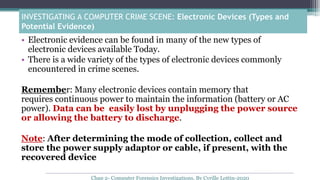 INVESTIGATING A COMPUTER CRIME SCENE: Electronic Devices (Types and
Potential Evidence)
• Electronic evidence can be found in many of the new types of
electronic devices available Today.
• There is a wide variety of the types of electronic devices commonly
encountered in crime scenes.
Remember: Many electronic devices contain memory that
requires continuous power to maintain the information (battery or AC
power). Data can be easily lost by unplugging the power source
or allowing the battery to discharge.
Note: After determining the mode of collection, collect and
store the power supply adaptor or cable, if present, with the
recovered device
Chap 2- Computer Forensics Investigations, By Cyrille Lottin-2020
 