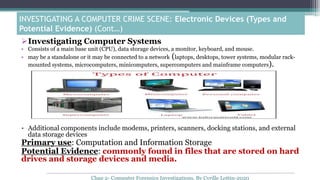 Investigating Computer Systems
• Consists of a main base unit (CPU), data storage devices, a monitor, keyboard, and mouse.
• may be a standalone or it may be connected to a network (laptops, desktops, tower systems, modular rack-
mounted systems, microcomputers, minicomputers, supercomputers and mainframe computers).
• Additional components include modems, printers, scanners, docking stations, and external
data storage devices
Primary use: Computation and Information Storage
Potential Evidence: commonly found in files that are stored on hard
drives and storage devices and media.
INVESTIGATING A COMPUTER CRIME SCENE: Electronic Devices (Types and
Potential Evidence) (Cont…)
Chap 2- Computer Forensics Investigations, By Cyrille Lottin-2020
 