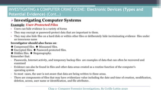 Investigating Computer Systems
Example: User-Protected Files
• Users can hide evidence in a variety of forms
• They may encrypt or password-protect data that are important to them.
• They may also hide files on a hard disk or within other files or deliberately hide incriminating evidence files under
an innocuous name
Investigator should also focus on:
◆ Compressed files. ◆ Misnamed files.
◆ Encrypted files. ◆ Password-protected files.
◆ Hidden files. ◆ Steganography.
Remember that:
- Passwords, Internet activity, and temporary backup files are examples of data that can often be recovered and
examined
- Evidence can also be found in files and other data areas created as a routine function of the computer’s
operating system
- In most cases, the user is not aware that data are being written to these areas.
- There are components of files that may have evidentiary value including the date and time of creation, modification,
deletion, access, user name or identification, and file attributes .
INVESTIGATING A COMPUTER CRIME SCENE: Electronic Devices (Types and
Potential Evidence) (Cont…)
Chap 2- Computer Forensics Investigations, By Cyrille Lottin-2020
 