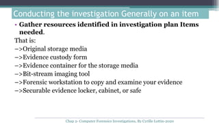 • Gather resources identified in investigation plan Items
needed.
That is:
–>Original storage media
–>Evidence custody form
–>Evidence container for the storage media
–>Bit-stream imaging tool
–>Forensic workstation to copy and examine your evidence
–>Securable evidence locker, cabinet, or safe
Conducting the investigation Generally on an item
Chap 2- Computer Forensics Investigations, By Cyrille Lottin-2020
 