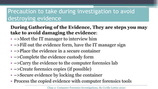 During Gathering of the Evidence, They are steps you may
take to avoid damaging the evidence:
• –>Meet the IT manager to interview him
• –>Fill out the evidence form, have the IT manager sign
• –>Place the evidence in a secure container
• –>Complete the evidence custody form
• –>Carry the evidence to the computer forensics lab
• –>Create forensics copies (if possible)
• –>Secure evidence by locking the container
• Process the copied evidence with computer forensics tools
Precaution to take during investigation to avoid
destroying evidence
Chap 2- Computer Forensics Investigations, By Cyrille Lottin-2020
 