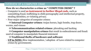 OVERVIEW OF A COMPUTER CRIME
How do we characterize a crime as “ COMPUTER CRIME” ?
• Computer is used as instrument to further illegal ends, such as
committing fraud, trafficking in child pornography and intellectual property,
stealing identities, or violating privacy.
• Four major categories of computer crimes:
 Internal Computer crimes: trojan horses, logic bombs, trap doors,
worms, and viruses
 Telecommunication related crimes: phreaking and hacking
 Computer manipulation crimes that result in embezzlement and fraud:
used of computer to manipulate financial statement
 Traditional thefts of hardware and software
- UP to NOW: Slow implementation / adoption of Laws related to computer
crimes by governments.
Chap 2- Computer Forensics Investigations, By Cyrille Lottin-2020
 