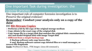 One Important Task during investigation: the
copying process
One important rule of computer forensics investigation is to
Preserve the original evidence!
Remember: Conduct your analysis only on a copy of the
data!
DO Bit-Stream Copies
 Performs a bit-by-bit copy of the original storage medium
 Copy obtain is the exact copy of the original disk
 Copy image file to a target disk that matches the original disk s manufacturer,
size and model Original disk with image Target disk
 Different from a simple backup copy
 Backup software only copy known files
 and, Backup software cannot copy deleted files or e-mail messages, or
recover file fragments
Tools: ProDiscover Basic, FTK Imager, Linux dd command 5
Chap 2- Computer Forensics Investigations, By Cyrille Lottin-2020
 