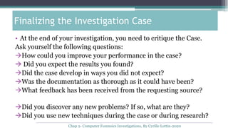 • At the end of your investigation, you need to critique the Case.
Ask yourself the following questions:
How could you improve your performance in the case?
 Did you expect the results you found?
Did the case develop in ways you did not expect?
Was the documentation as thorough as it could have been?
What feedback has been received from the requesting source?
Did you discover any new problems? If so, what are they?
Did you use new techniques during the case or during research?
Finalizing the Investigation Case
Chap 2- Computer Forensics Investigations, By Cyrille Lottin-2020
 