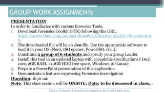 GROUP WORK ASSIGNMENTs
PRESENTATION
In order to familiarize with various forensics Tools,
1. Download Forensics Toolkit (FTK) following this URL:
https://accessdata.com/product-download/forensic-toolkit-ftk-version-6-
0.
2. The downloaded file will be an .iso file. Use the appropriate software to
load it in your OS (Nero, ISO opener, PowerISO, etc..).
3. Constitute a group of 6 students and specify your group Leader
4. Install this tool in an updated laptop with acceptable specifications ( Dual
core, 2GB RAM, <10GB HDD free space, Windows 10/Linux)
5. Prepare a PowerPoint presentation of this application
6. Demonstrate 2 features expressing Forensics investigation
Duration: 1h30 mn
Note: This class session will be ONSITE. Date: to be discussed in class…
Chap 2- Computer Forensics Investigations, By Cyrille Lottin-2020
 
