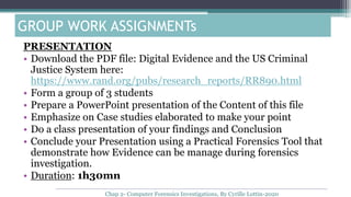 PRESENTATION
• Download the PDF file: Digital Evidence and the US Criminal
Justice System here:
https://www.rand.org/pubs/research_reports/RR890.html
• Form a group of 3 students
• Prepare a PowerPoint presentation of the Content of this file
• Emphasize on Case studies elaborated to make your point
• Do a class presentation of your findings and Conclusion
• Conclude your Presentation using a Practical Forensics Tool that
demonstrate how Evidence can be manage during forensics
investigation.
• Duration: 1h30mn
GROUP WORK ASSIGNMENTs
Chap 2- Computer Forensics Investigations, By Cyrille Lottin-2020
 