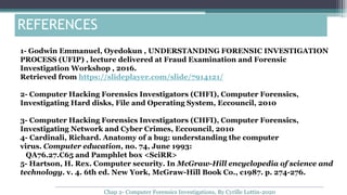 1- Godwin Emmanuel, Oyedokun , UNDERSTANDING FORENSIC INVESTIGATION
PROCESS (UFIP) , lecture delivered at Fraud Examination and Forensic
Investigation Workshop , 2016.
Retrieved from https://slideplayer.com/slide/7914121/
2- Computer Hacking Forensics Investigators (CHFI), Computer Forensics,
Investigating Hard disks, File and Operating System, Eccouncil, 2010
3- Computer Hacking Forensics Investigators (CHFI), Computer Forensics,
Investigating Network and Cyber Crimes, Eccouncil, 2010
4- Cardinali, Richard. Anatomy of a bug: understanding the computer
virus. Computer education, no. 74, June 1993:
QA76.27.C65 and Pamphlet box <SciRR>
5- Hartson, H. Rex. Computer security. In McGraw-Hill encyclopedia of science and
technology. v. 4. 6th ed. New York, McGraw-Hill Book Co., c1987. p. 274-276.
REFERENCES
Chap 2- Computer Forensics Investigations, By Cyrille Lottin-2020
 