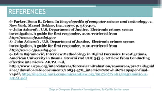 6- Parker, Donn B. Crime. In Encyclopedia of computer science and technology. v.
New York, Marcel Dekker, Inc., c1977. p. 383-403.
7- John Ashcroft , U.S. Department of Justice, Electronic crimes scenes
investigation, A guide for first responder, 2001-retrieved from
http://www.ojp.usdoj.gov
8- John Ashcroft , U.S. Department of Justice, Electronic crimes scenes
investigation, A guide for first responder, 2001-retrieved from
http://www.ojp.usdoj.gov
9- Edita Bajramović, Interview Methodology in Digital Forensics Investigations,
American University in Bosnia, Stručni rad UDC 343.9. retrieve from Conducting
effective interviews. AICPA. n.d,
http://www.aicpa.org/interestareas/forensicandvaluation/resources/practaidsguid
ance/ downloadabledocuments/10834-378_interview%20whiite%20paper-final-
v1.pdf, http://media3.novi.economicsandlaw.org/2017/07/Vol11/Bajramovic-11-
IJEAL.pdf
REFERENCES
Chap 2- Computer Forensics Investigations, By Cyrille Lottin-2020
 