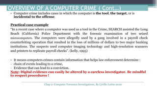 • Computer crime includes cases in which the computer is the tool, the target, or is
incidental to the offense.
Practical case example
“In a recent case where a computer was used as a tool in the Crime, SEARCH assisted the Long
Beach (California) Police Department with the forensic examination of two seized
microcomputers. The computers were allegedly used by a gang involved in a payroll check
counterfeiting operation that resulted in the loss of millions of dollars to two major banking
institutions. The suspects used computer imaging technology and high-resolution scanners
and printers to replicate payroll checks”. (kelly, 1995)
• It means computers crimes contain information that helps law enforcement determine :
- chain of events leading to a crime,
- Evidence that can lead to a conviction.
Note: Digital evidence can easily be altered by a careless investigator. Be mindful
to respect procedures !
OVERVIEW OF A COMPUTER CRIME ( Cont…)
Chap 2- Computer Forensics Investigations, By Cyrille Lottin-2020
 