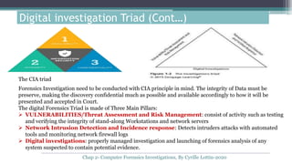 Digital investigation Triad (Cont…)
Forensics Investigation need to be conducted with CIA principle in mind. The integrity of Data must be
preserve, making the discovery confidential much as possible and available accordingly to how it will be
presented and accepted in Court.
The digital Forensics Triad is made of Three Main Pillars:
 VULNERABILITIES/Threat Assessment and Risk Management: consist of activity such as testing
and verifying the integrity of stand-along Workstations and network servers
 Network Intrusion Detection and Incidence response: Detects intruders attacks with automated
tools and monitoring network firewall logs
 Digital investigations: properly managed investigation and launching of forensics analysis of any
system suspected to contain potential evidence.
The CIA triad
Chap 2- Computer Forensics Investigations, By Cyrille Lottin-2020
 