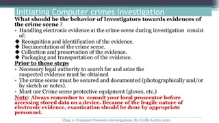 Initiating Computer crimes investigation
What should be the behavior of Investigators towards evidences of
the crime scene ?
• Handling electronic evidence at the crime scene during investigation consist
of:
◆ Recognition and identification of the evidence.
◆ Documentation of the crime scene.
◆ Collection and preservation of the evidence.
◆ Packaging and transportation of the evidence.
Prior to these steps
• Necessary legal authority to search for and seize the
suspected evidence must be obtained
• The crime scene must be secured and documented (photographically and/or
by sketch or notes).
• Must use Crime scene protective equipment (gloves, etc.)
Note: Always remember to consult your local prosecutor before
accessing stored data on a device. Because of the fragile nature of
electronic evidence, examination should be done by appropriate
personnel.
Chap 2- Computer Forensics Investigations, By Cyrille Lottin-2020
 