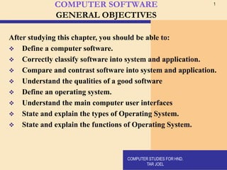 1
COMPUTER SOFTWARE
GENERAL OBJECTIVES
After studying this chapter, you should be able to:
❖ Define a computer software.
❖ Correctly classify software into system and application.
❖ Compare and contrast software into system and application.
❖ Understand the qualities of a good software
❖ Define an operating system.
❖ Understand the main computer user interfaces
❖ State and explain the types of Operating System.
❖ State and explain the functions of Operating System.
COMPUTER STUDIES FOR HND.
TAR JOEL
 