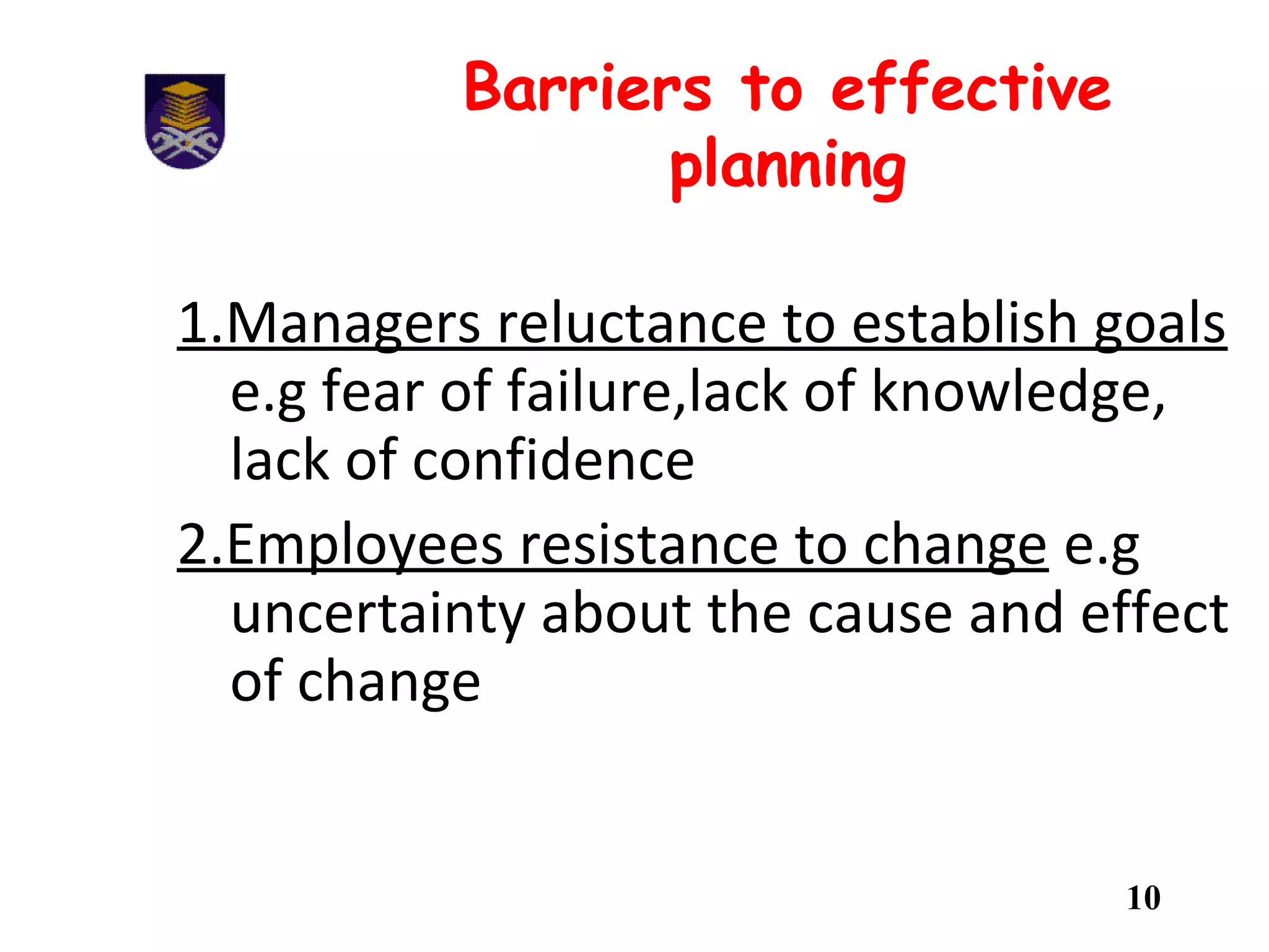 Barriers to effective
planning
1.Managers reluctance to establish goals
e.g fear of failure,lack of knowledge,
lack of confidence
2.Employees resistance to change e.g
uncertainty about the cause and effect
of change
10
 