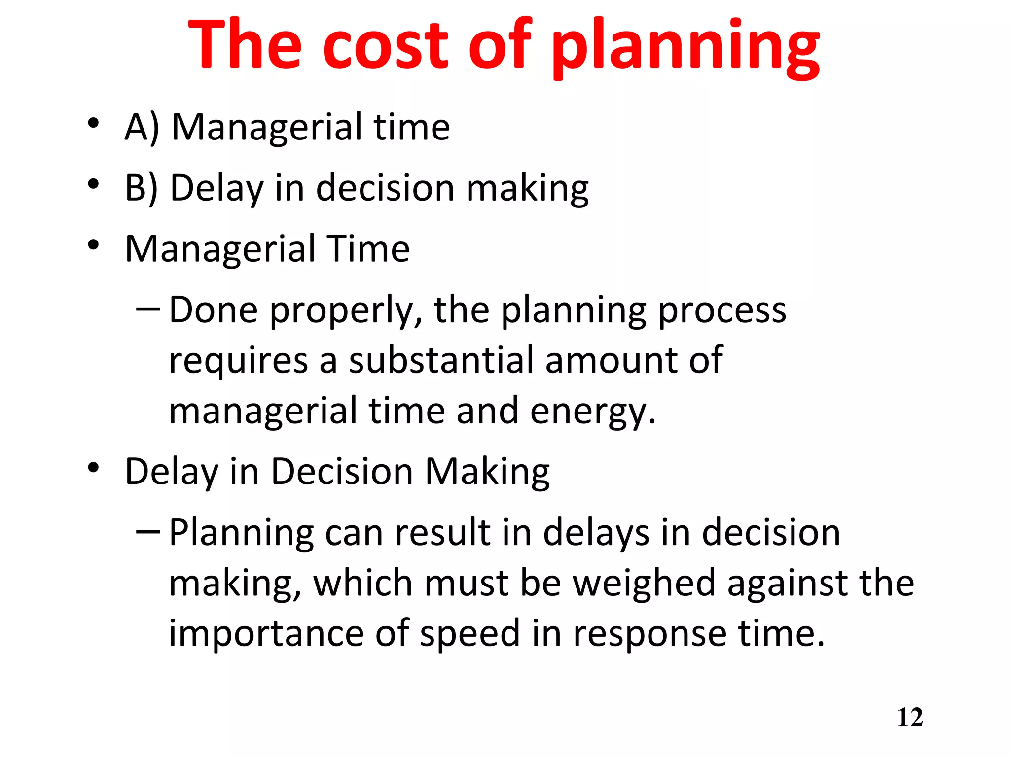The cost of planning
• A) Managerial time
• B) Delay in decision making
• Managerial Time
– Done properly, the planning process
requires a substantial amount of
managerial time and energy.
• Delay in Decision Making
– Planning can result in delays in decision
making, which must be weighed against the
importance of speed in response time.
12
 